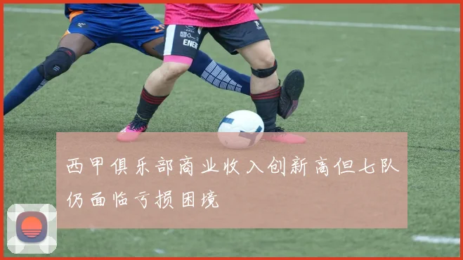 西甲俱乐部商业收入创新高但七队仍面临亏损困境