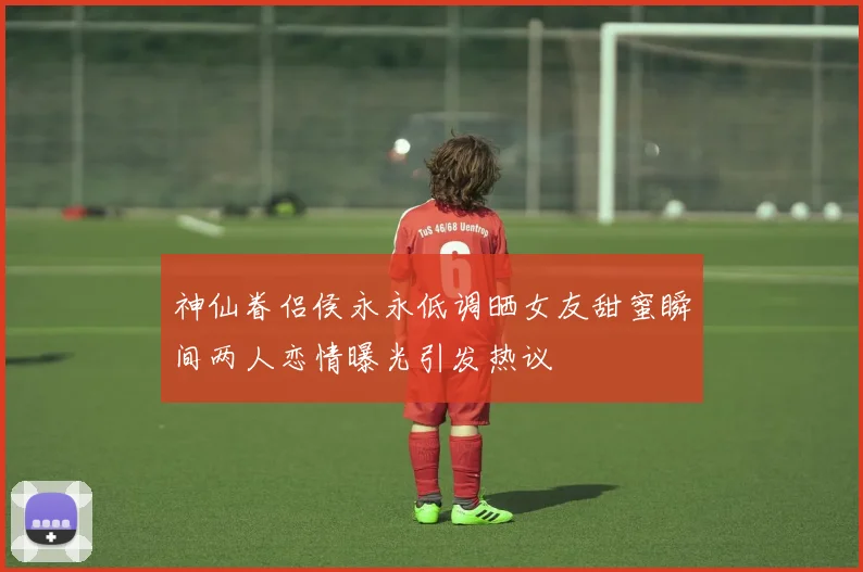 神仙眷侣侯永永低调晒女友甜蜜瞬间两人恋情曝光引发热议