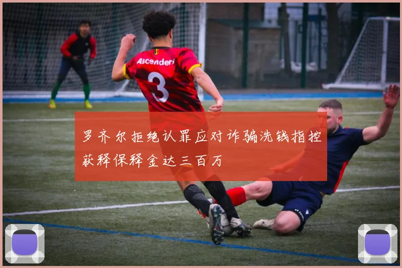 罗齐尔拒绝认罪应对诈骗洗钱指控获释保释金达三百万