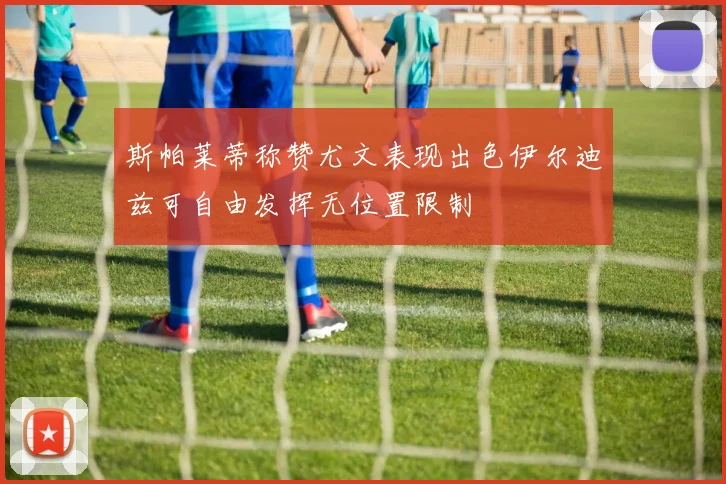 斯帕莱蒂称赞尤文表现出色伊尔迪兹可自由发挥无位置限制
