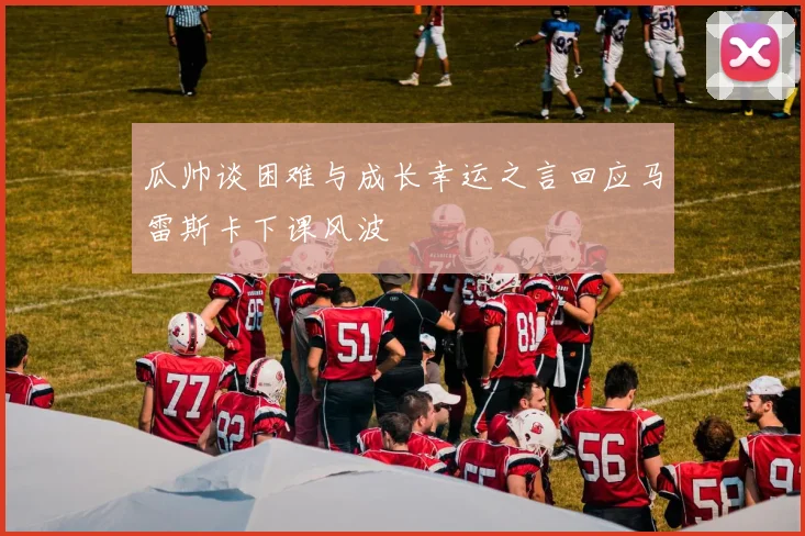 瓜帅谈困难与成长幸运之言回应马雷斯卡下课风波