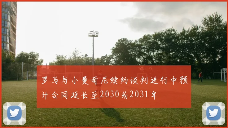 罗马与小曼奇尼续约谈判进行中预计合同延长至2030或2031年