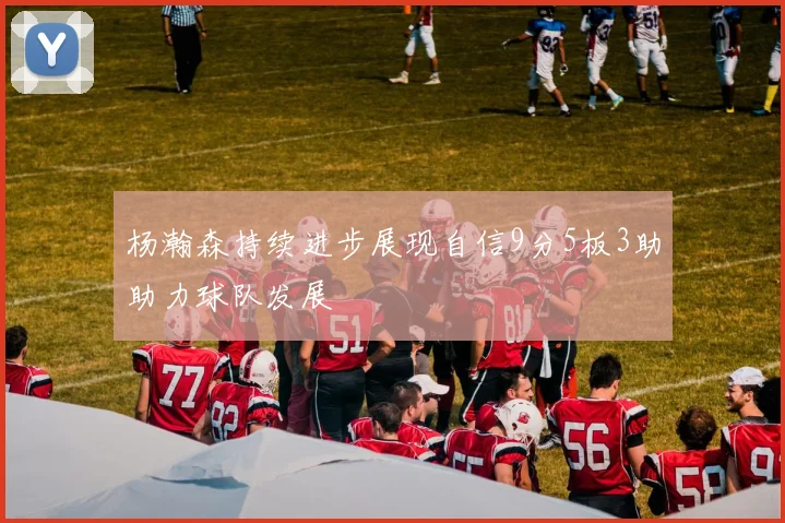 杨瀚森持续进步展现自信9分5板3助助力球队发展