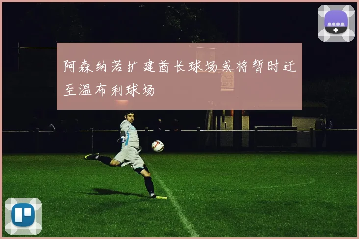 阿森纳若扩建酋长球场或将暂时迁至温布利球场