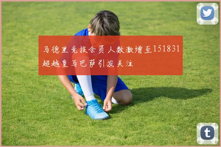 马德里竞技会员人数激增至151831超越皇马巴萨引发关注