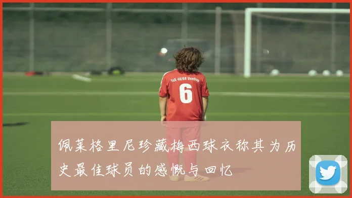 佩莱格里尼珍藏梅西球衣称其为历史最佳球员的感慨与回忆
