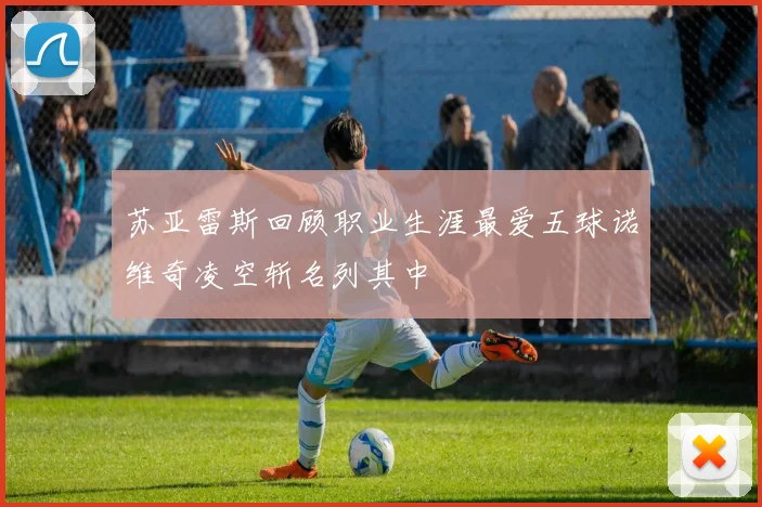 苏亚雷斯回顾职业生涯最爱五球诺维奇凌空斩名列其中