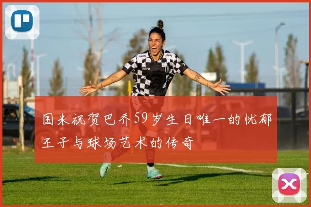 国米祝贺巴乔59岁生日唯一的忧郁王子与球场艺术的传奇