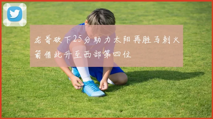 龙哥砍下25分助力太阳再胜马刺火箭借此升至西部第四位