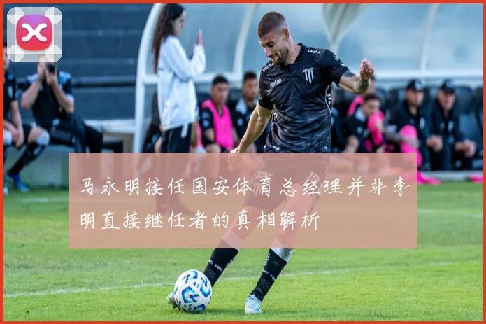 马永明接任国安体育总经理并非李明直接继任者的真相解析