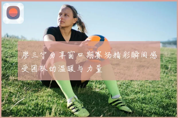 廖三宁分享窗口期赛场精彩瞬间感受团队的温暖与力量