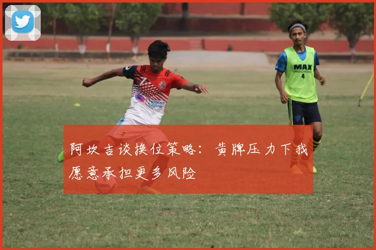 阿坎吉谈换位策略：黄牌压力下我愿意承担更多风险