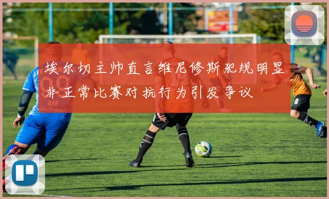 埃尔切主帅直言维尼修斯犯规明显非正常比赛对抗行为引发争议