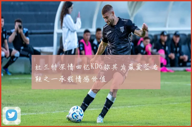 杜兰特深情回忆KD6称其为最爱签名鞋之一承载情感价值