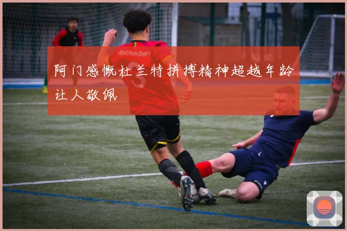 阿门感慨杜兰特拼搏精神超越年龄让人敬佩