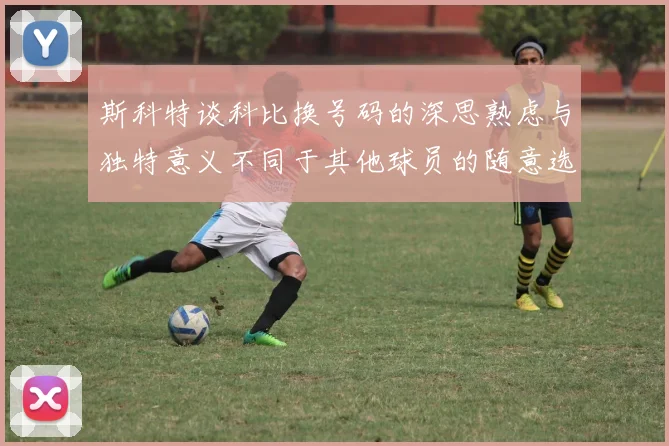 斯科特谈科比换号码的深思熟虑与独特意义不同于其他球员的随意选择